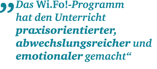 „ Das Wi.Fo! Programm hat den­ ­Unterricht praxis­orientierter, abwechslungs­reicher und ­emotionaler gemacht“